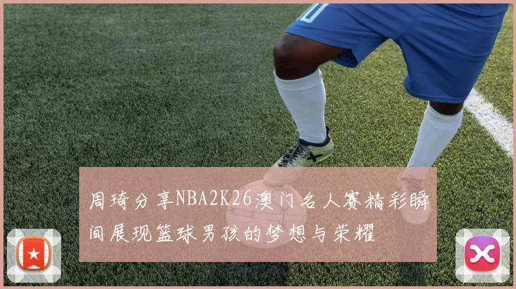 周琦分享NBA2K26澳门名人赛精彩瞬间展现篮球男孩的梦想与荣耀