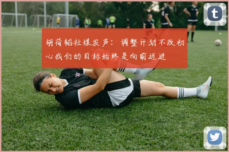 胡荷韬社媒发声：调整计划不改初心我们的目标始终是向前迈进
