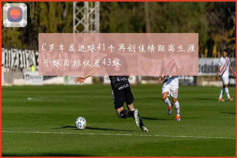 C罗年度进球41个再创佳绩距离生涯千球目标仅差43球