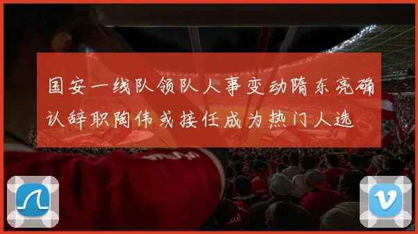 国安一线队领队人事变动隋东亮确认辞职陶伟或接任成为热门人选