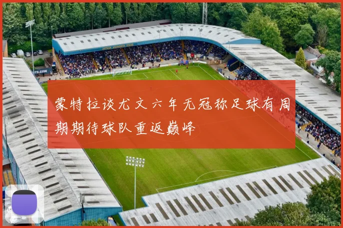 蒙特拉谈尤文六年无冠称足球有周期期待球队重返巅峰