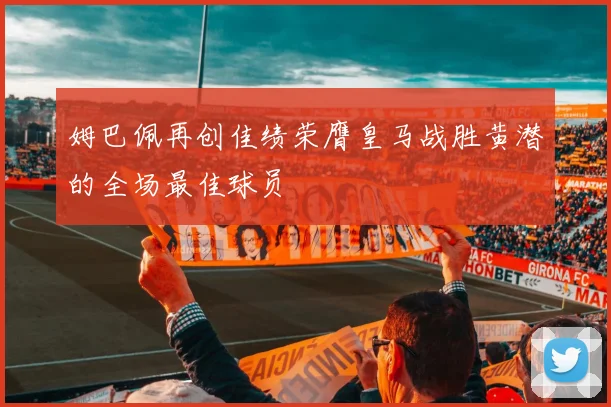 姆巴佩再创佳绩荣膺皇马战胜黄潜的全场最佳球员