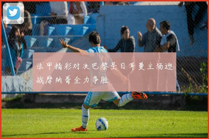 法甲精彩对决巴黎圣日耳曼主场迎战摩纳哥全力争胜