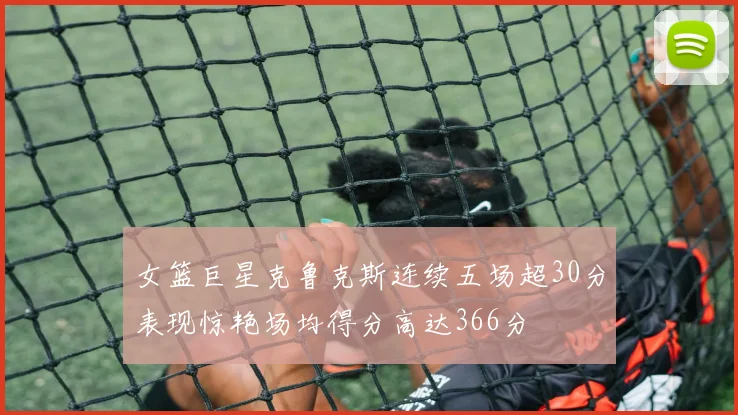 女篮巨星克鲁克斯连续五场超30分表现惊艳场均得分高达366分