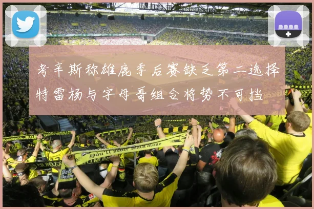 考辛斯称雄鹿季后赛缺乏第二选择特雷杨与字母哥组合将势不可挡