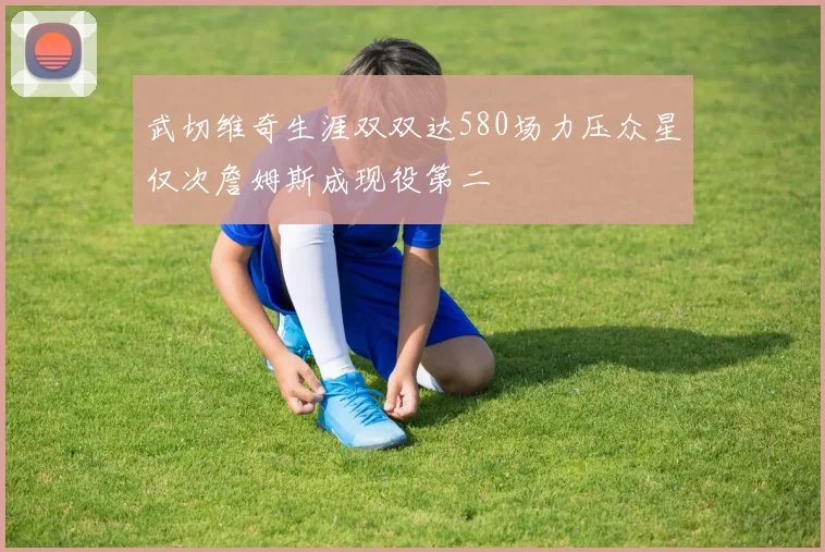 武切维奇生涯双双达580场力压众星仅次詹姆斯成现役第二