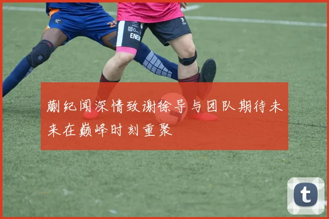 蒯纪闻深情致谢徐导与团队期待未来在巅峰时刻重聚