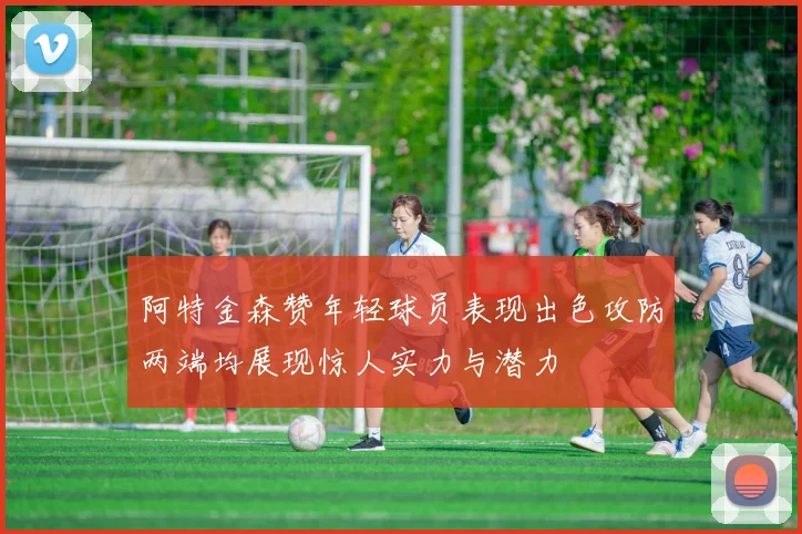 阿特金森赞年轻球员表现出色攻防两端均展现惊人实力与潜力