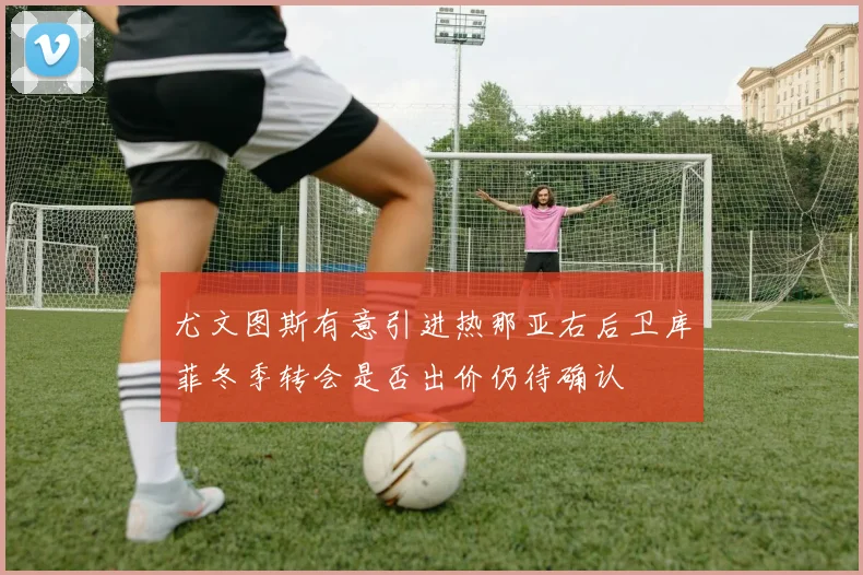 尤文图斯有意引进热那亚右后卫库菲冬季转会是否出价仍待确认