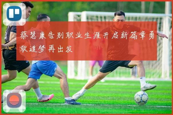 蔡慧康告别职业生涯开启新篇章勇敢追梦再出发