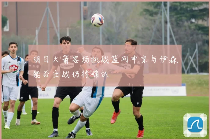 明日火箭客场挑战篮网申京与伊森能否出战仍待确认