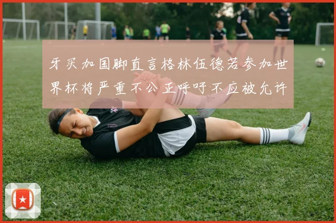 牙买加国脚直言格林伍德若参加世界杯将严重不公正呼吁不应被允许