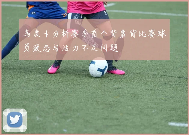 乌度卡分析赛季首个背靠背比赛球员疲态与活力不足问题