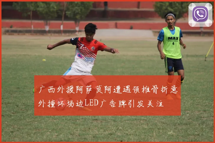 广西外援阿萨莫阿遭遇颈椎骨折意外撞坏场边LED广告牌引发关注