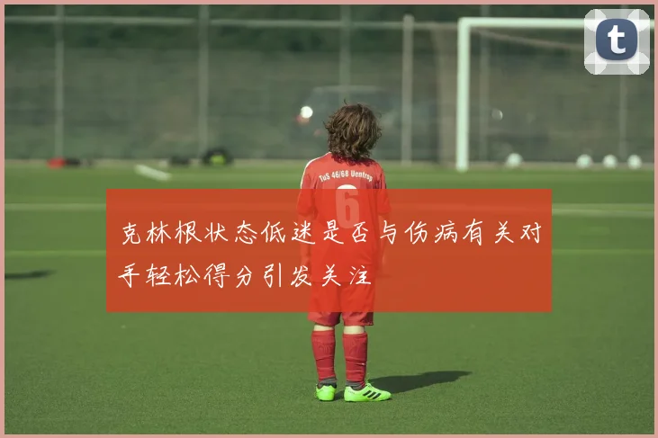 克林根状态低迷是否与伤病有关对手轻松得分引发关注