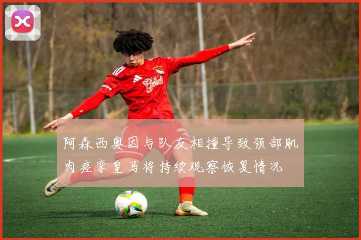 阿森西奥因与队友相撞导致颈部肌肉痉挛皇马将持续观察恢复情况