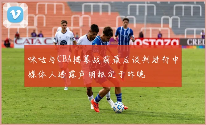 咪咕与CBA揭幕战前最后谈判进行中媒体人透露声明拟定于昨晚