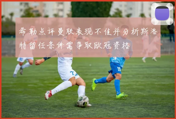 希勒点评曼联表现不佳并分析斯洛特留任条件需争取欧冠资格
