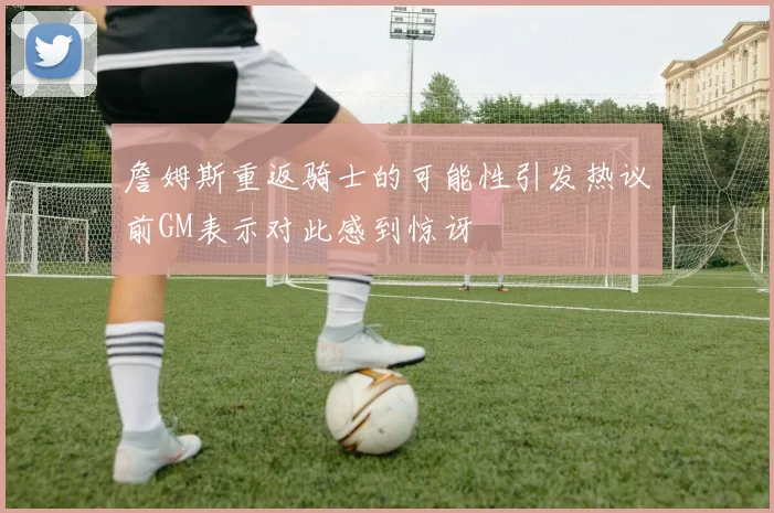 詹姆斯重返骑士的可能性引发热议前GM表示对此感到惊讶
