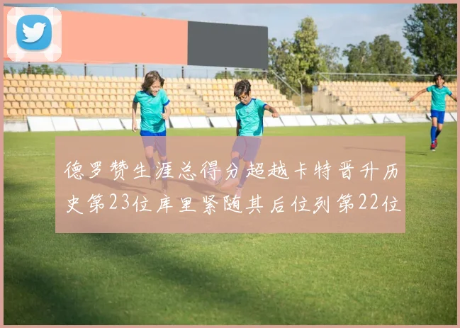 德罗赞生涯总得分超越卡特晋升历史第23位库里紧随其后位列第22位